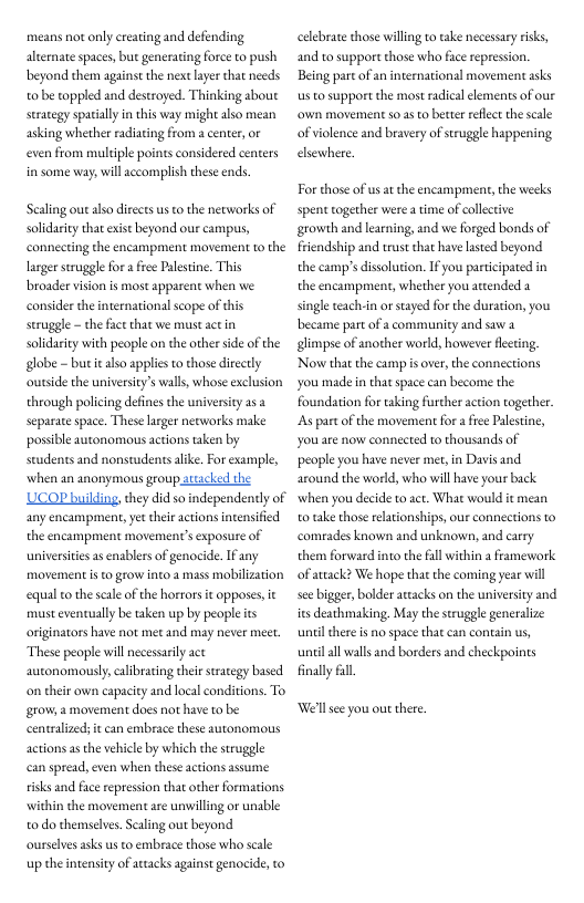 means not only ereating and defending alternate spaces, but generating force to push beyond them against the next layer that needs o be toppled and destroyed. Thinking about seraegy spatally in this way migh also mean asking whether radiating from  center, or even from muldiple points considered centers in some way, will accomplish these ends.  Sealing out aso directs us o the networks of solidarity that existbeyond our campus, connecting the encampment movement to the larger sruggle for  free Plestine. This broader vision is most apparent when we consider the international sope of this seruggle - the factthat we must act in solidarity with people on the other side of the globe - but it also applies o those directly outside the university’s wals, whose exclusion through policing defines the universiy as separacespace. These larger nerworks make possible autonomous actions taken by Seudents and nonstudents alike. For example, when an anonymous group attacked the UCOP building, they did so independently of any encampment; et their actions intensified the encampment movements exposure of universtis as enablers of genocide. If any movement i to grow into a mass mobilization equal to the seal of the horrors it opposes, it must evencually be aken up by people ts originators have not met and may never meet. These people wil necessaily act autonomously,ealibrating their strategy based on their own capacity and local conditions. To grow, a movement does not have to be centralizeds it can embrace these autonomous actions a the vehicle by which the struggle can spread, even when these actions assume risks and face repression that other formations within the movement are unwilling or unable o do themselves. Saling out beyond ourselves asks us to embrace those who scale up the ntensiy of artacks against genocide, to  celebrate those wiling to take necessay riks, and to support those who fice repression. Being part of an international movement asks us to support the most radical clements of our own movement 5o as to better reffect the scale of violence and bravery of struggle happening elsewhere  For those of usat the encampment, the weeks spent together were a time of collctive growth and learning, and we forged bonds of friendship and trust that have lasted beyond the camp’s dissoluion. If you participated in the encampment, whether you attended a single teachin o stayed for the duration, you became part of a community and saw 2 glimpse of another world, however flecing. Now that the camp s over,the connections you made n that space can become the foundation for taking furcher action together s par of the movement for afree Paestine, you are now conected to thousands of people you have never met, in Davis and around the world, who will have your back when you decide to act. What would it mean o take those elationships, our connections to comeades known and unknown, and carry them forward into the al within a framework of attack? We hope that the coming year il see bigger, bolder attacks on the university and its deathmaking. May the struggle generalize unel here s no space that can contain us, el all walls and borders and checkpoints finally .  Well se you out there, 
